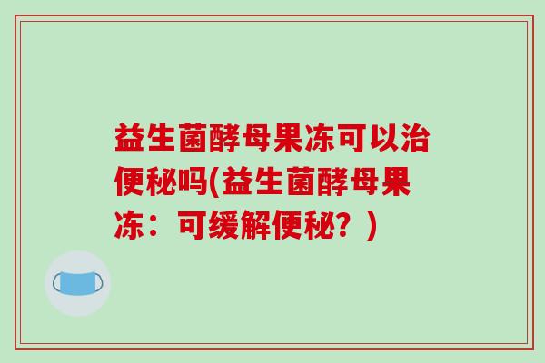 益生菌酵母果冻可以治便秘吗(益生菌酵母果冻：可缓解便秘？)