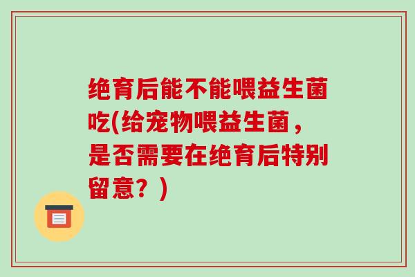 绝育后能不能喂益生菌吃(给宠物喂益生菌，是否需要在绝育后特别留意？)