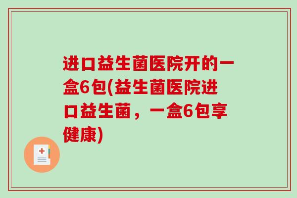 进口益生菌医院开的一盒6包(益生菌医院进口益生菌，一盒6包享健康)