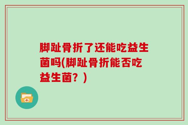 脚趾骨折了还能吃益生菌吗(脚趾骨折能否吃益生菌？)