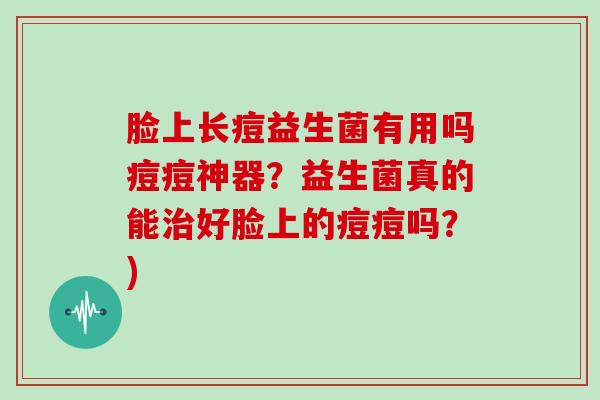 脸上长痘益生菌有用吗痘痘神器？益生菌真的能治好脸上的痘痘吗？)