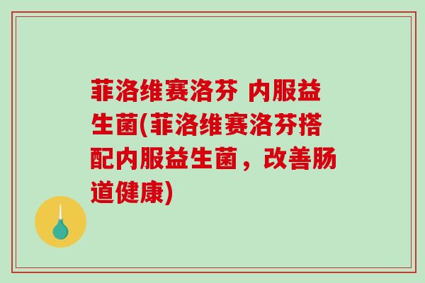 菲洛维赛洛芬 内服益生菌(菲洛维赛洛芬搭配内服益生菌，改善肠道健康)