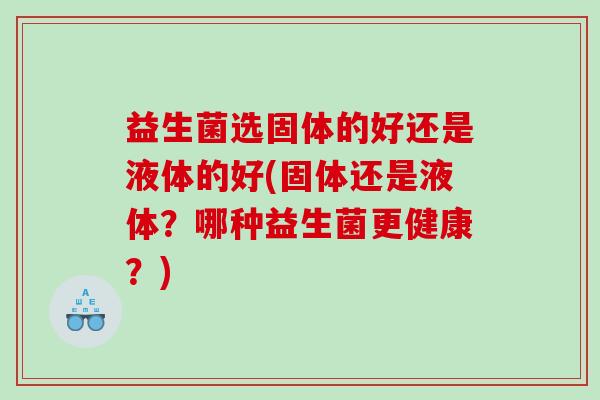 益生菌选固体的好还是液体的好(固体还是液体？哪种益生菌更健康？)
