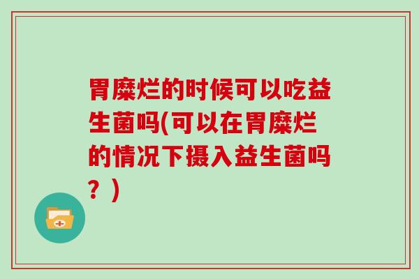 胃糜烂的时候可以吃益生菌吗(可以在胃糜烂的情况下摄入益生菌吗？)