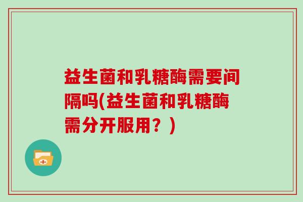 益生菌和乳糖酶需要间隔吗(益生菌和乳糖酶需分开服用?) 益生菌和乳糖酶需要间隔吗(益生菌和乳糖酶需分开服用?)