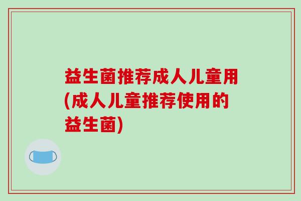 益生菌推荐成人儿童用(成人儿童推荐使用的益生菌)