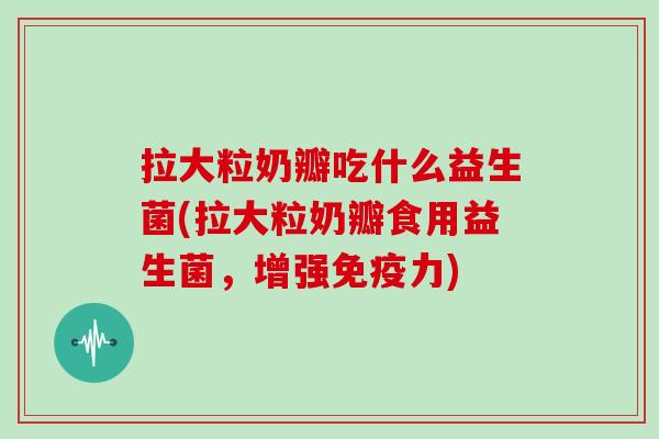 拉大粒奶瓣吃什么益生菌(拉大粒奶瓣食用益生菌，增强免疫力)