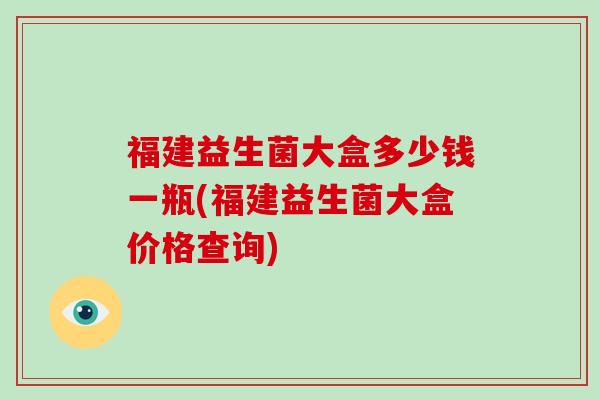 福建益生菌大盒多少钱一瓶(福建益生菌大盒价格查询)