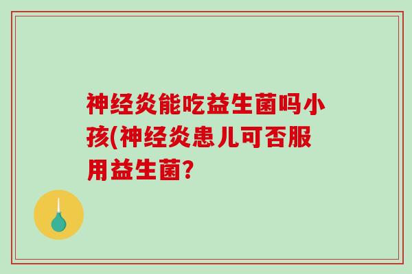 炎能吃益生菌吗小孩(炎患儿可否服用益生菌? 炎能吃益生菌吗小孩(炎患儿可否服用益生菌?