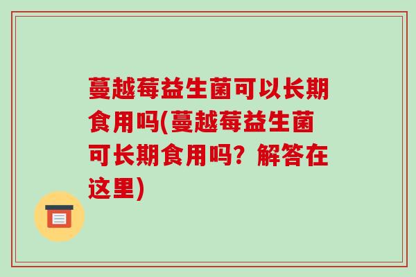 蔓越莓益生菌可以长期食用吗(蔓越莓益生菌可长期食用吗？解答在这里)