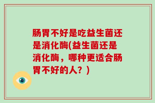 肠胃不好是吃益生菌还是消化酶(益生菌还是消化酶，哪种更适合肠胃不好的人？)