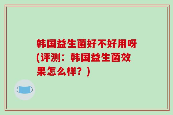韩国益生菌好不好用呀(评测:韩国益生菌效果怎么样?) 韩国益生菌好不好用呀(评测:韩国益生菌效果怎么样?)