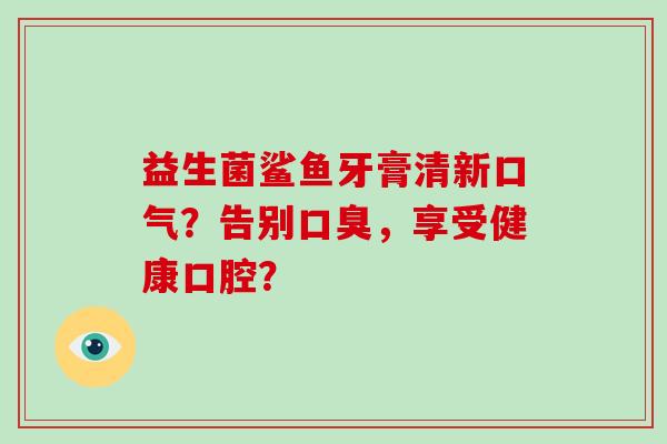 益生菌鲨鱼牙膏清新口气？告别口臭，享受健康口腔？