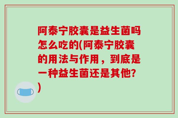阿泰宁胶囊是益生菌吗怎么吃的(阿泰宁胶囊的用法与作用,到底是一种益生菌还是其他?) 阿泰宁胶囊是益生菌吗怎么吃的(阿泰宁胶囊的用法与作用,到底是一种益生菌还是其他?)