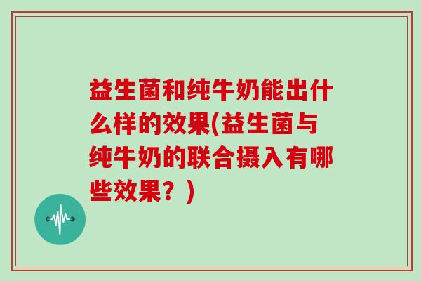 益生菌和纯牛奶能出什么样的效果(益生菌与纯牛奶的联合摄入有哪些效果？)