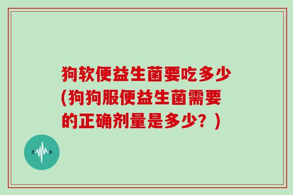 狗软便益生菌要吃多少(狗狗服便益生菌需要的正确剂量是多少？)