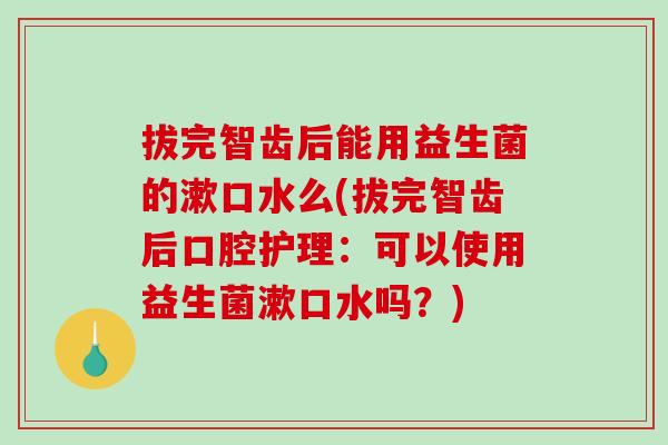 拔完智齿后能用益生菌的漱口水么(拔完智齿后口腔护理：可以使用益生菌漱口水吗？)