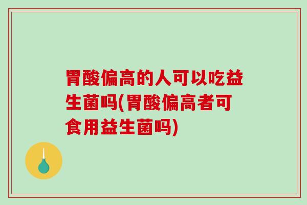 胃酸偏高的人可以吃益生菌吗(胃酸偏高者可食用益生菌吗)