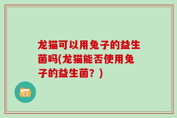 龙猫可以用兔子的益生菌吗(龙猫能否使用兔子的益生菌?) 龙猫可以用兔子的益生菌吗(龙猫能否使用兔子的益生菌?)