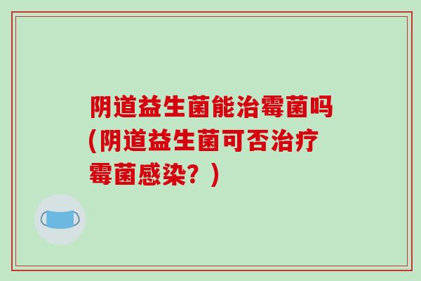 阴道益生菌能治霉菌吗(阴道益生菌可否治疗霉菌感染？)