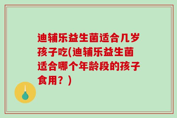 迪辅乐益生菌适合几岁孩子吃(迪辅乐益生菌适合哪个年龄段的孩子食用？)