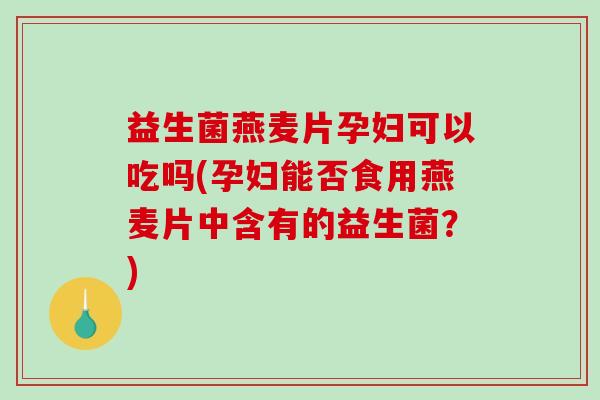 益生菌燕麦片孕妇可以吃吗(孕妇能否食用燕麦片中含有的益生菌？)