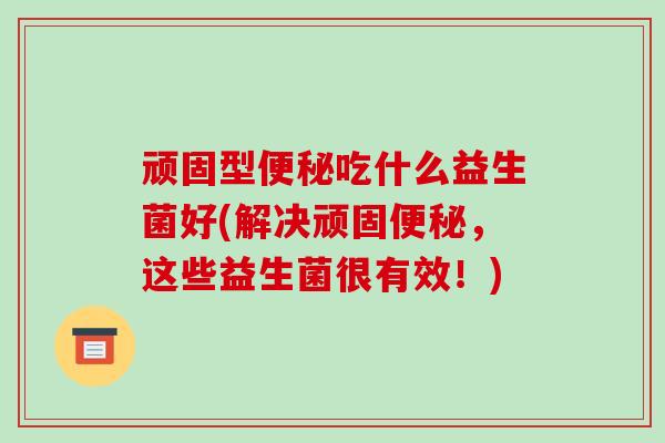 顽固型便秘吃什么益生菌好(解决顽固便秘，这些益生菌很有效！)