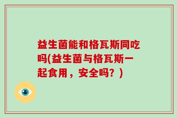 益生菌能和格瓦斯同吃吗(益生菌与格瓦斯一起食用，安全吗？)