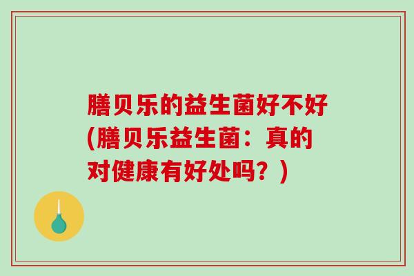 膳贝乐的益生菌好不好(膳贝乐益生菌：真的对健康有好处吗？)