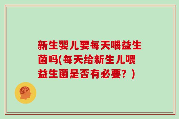 新生婴儿要每天喂益生菌吗(每天给新生儿喂益生菌是否有必要？)
