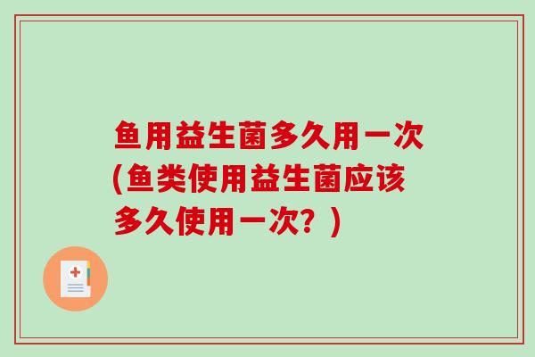 鱼用益生菌多久用一次(鱼类使用益生菌应该多久使用一次？)