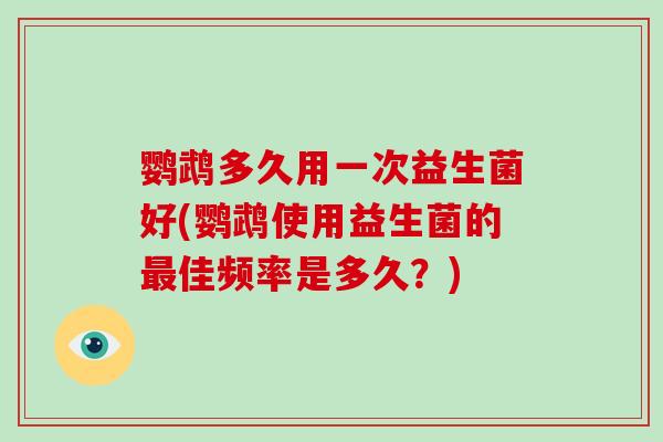 鹦鹉多久用一次益生菌好(鹦鹉使用益生菌的最佳频率是多久？)