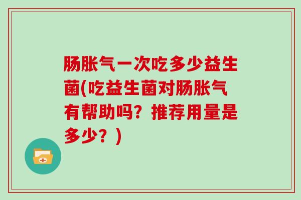 肠胀气一次吃多少益生菌(吃益生菌对肠胀气有帮助吗？推荐用量是多少？)