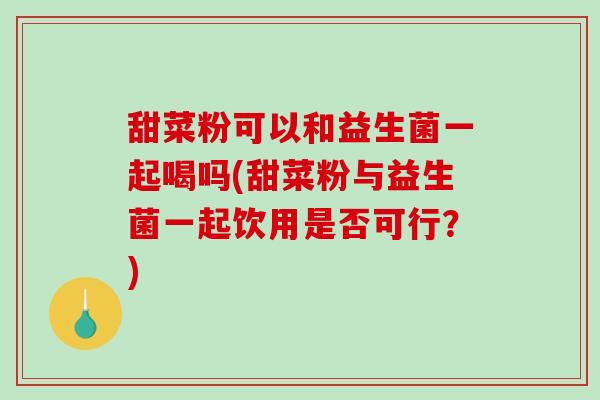 甜菜粉可以和益生菌一起喝吗(甜菜粉与益生菌一起饮用是否可行？)