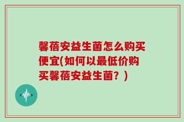 馨蓓安益生菌怎么购买便宜(如何以最低价购买馨蓓安益生菌？)