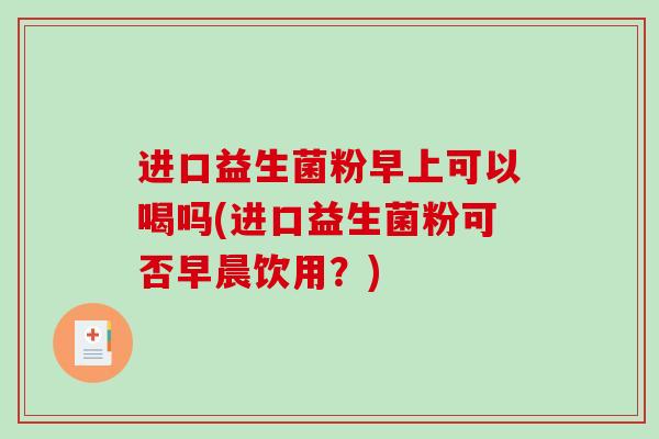 进口益生菌粉早上可以喝吗(进口益生菌粉可否早晨饮用？)