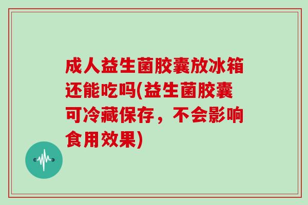 成人益生菌胶囊放冰箱还能吃吗(益生菌胶囊可冷藏保存，不会影响食用效果)