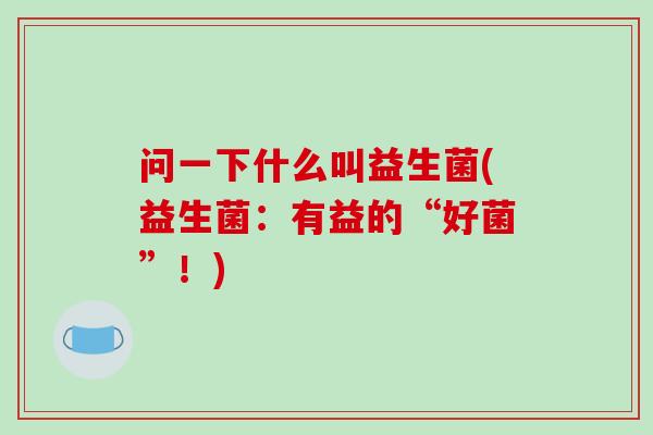 问一下什么叫益生菌(益生菌：有益的“好菌”！)