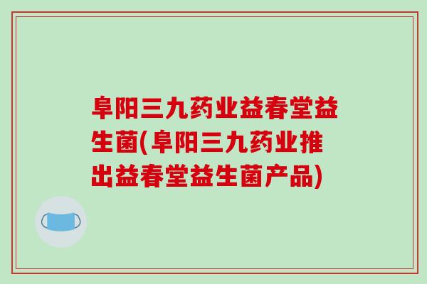 阜阳三九药业益春堂益生菌(阜阳三九药业推出益春堂益生菌产品)
