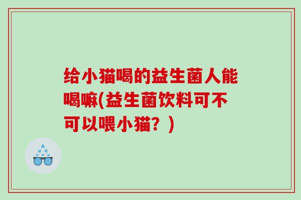 给小猫喝的益生菌人能喝嘛(益生菌饮料可不可以喂小猫？)