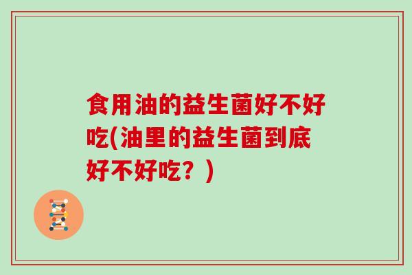 食用油的益生菌好不好吃(油里的益生菌到底好不好吃?) 食用油的益生菌好不好吃(油里的益生菌到底好不好吃?)