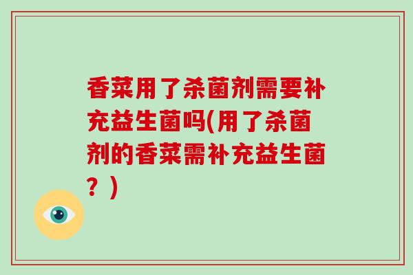 香菜用了杀菌剂需要补充益生菌吗(用了杀菌剂的香菜需补充益生菌?) 香菜用了杀菌剂需要补充益生菌吗(用了杀菌剂的香菜需补充益生菌?)