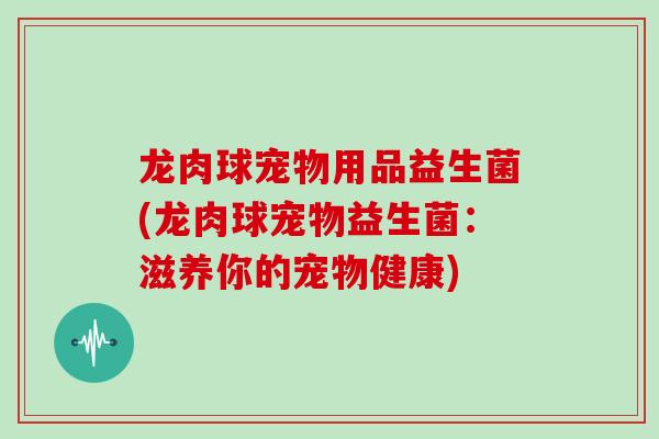 龙肉球宠物用品益生菌(龙肉球宠物益生菌：滋养你的宠物健康)