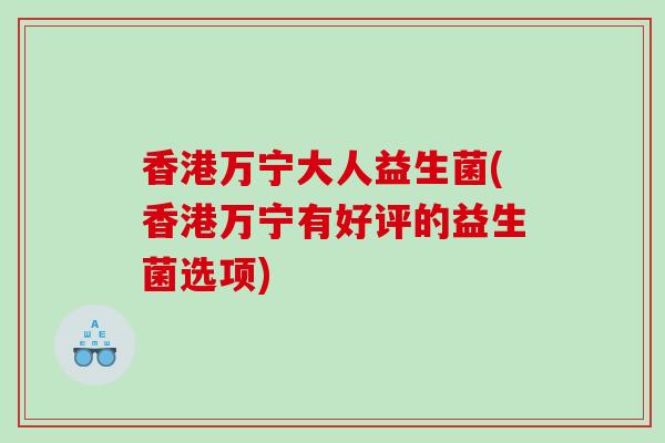 香港万宁大人益生菌(香港万宁有好评的益生菌选项)