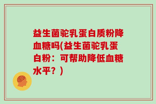 益生菌驼乳蛋白质粉降血糖吗(益生菌驼乳蛋白粉：可帮助降低血糖水平？)