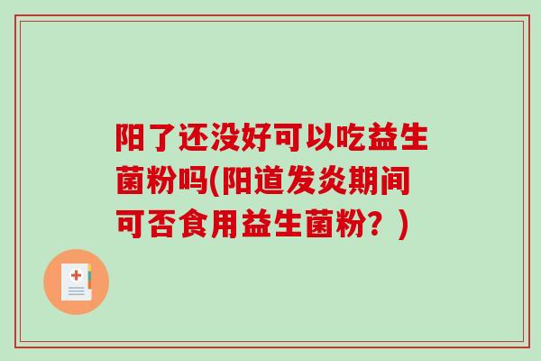 阳了还没好可以吃益生菌粉吗(阳道发炎期间可否食用益生菌粉？)