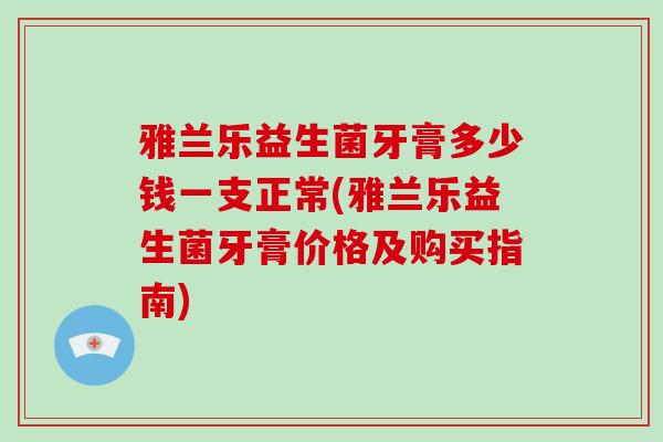 雅兰乐益生菌牙膏多少钱一支正常(雅兰乐益生菌牙膏价格及购买指南)