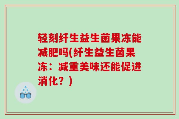 轻刻纤生益生菌果冻能减肥吗(纤生益生菌果冻：减重美味还能促进消化？)
