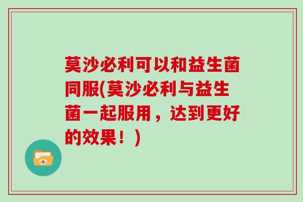 莫沙必利可以和益生菌同服(莫沙必利与益生菌一起服用,达到更好的效果!) 莫沙必利可以和益生菌同服(莫沙必利与益生菌一起服用,达到更好的效果!)