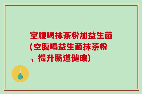 空腹喝抹茶粉加益生菌(空腹喝益生菌抹茶粉，提升肠道健康)